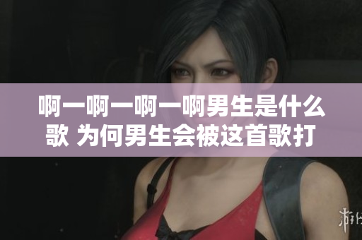 啊一啊一啊一啊男生是什么歌 为何男生会被这首歌打动？