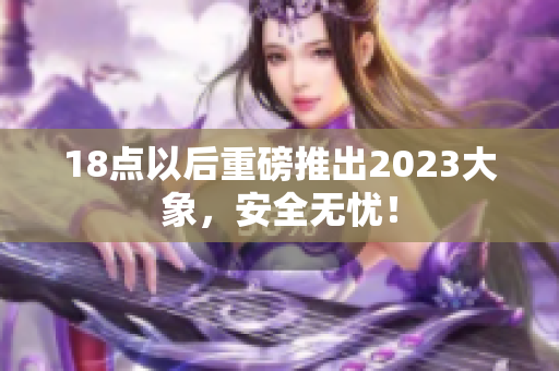 18点以后重磅推出2023大象，安全无忧！