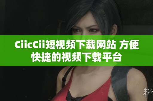 CiicCii短视频下载网站 方便快捷的视频下载平台