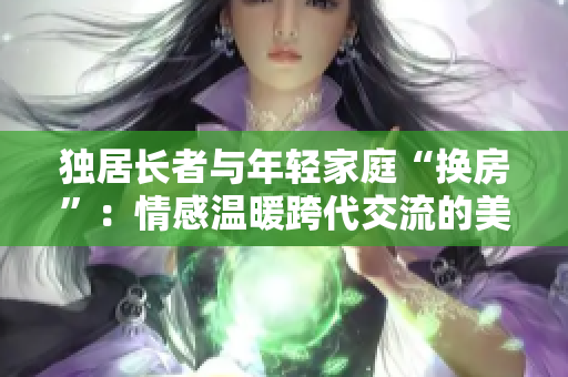 独居长者与年轻家庭“换房”：情感温暖跨代交流的美好体验