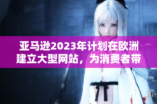 亚马逊2023年计划在欧洲建立大型网站，为消费者带来更便捷购物体验