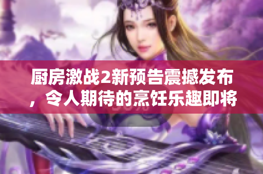厨房激战2新预告震撼发布，令人期待的烹饪乐趣即将燃起！