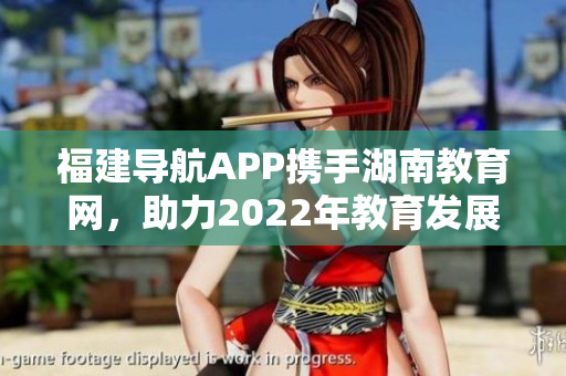 福建导航APP携手湖南教育网，助力2022年教育发展