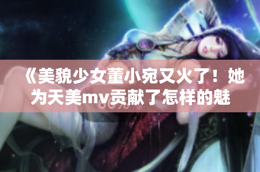 《美貌少女董小宛又火了！她为天美mv贡献了怎样的魅力？》