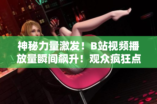 神秘力量激发！B站视频播放量瞬间飙升！观众疯狂点击，全网热议