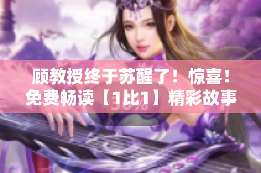 顾教授终于苏醒了！惊喜！免费畅读【1比1】精彩故事！