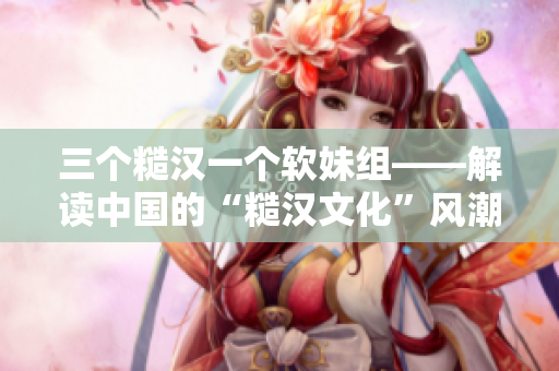 三个糙汉一个软妹组——解读中国的“糙汉文化”风潮