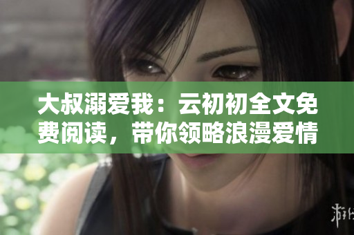 大叔溺爱我：云初初全文免费阅读，带你领略浪漫爱情故事
