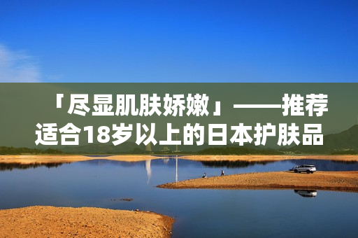 「尽显肌肤娇嫩」——推荐适合18岁以上的日本护肤品
