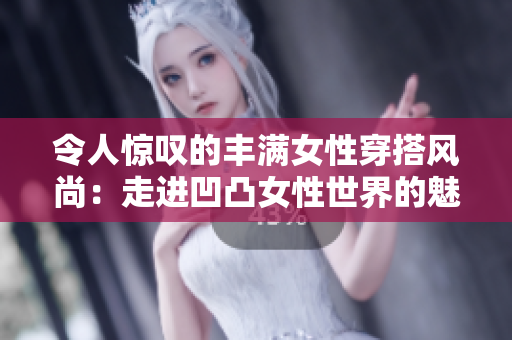 令人惊叹的丰满女性穿搭风尚：走进凹凸女性世界的魅力与自信