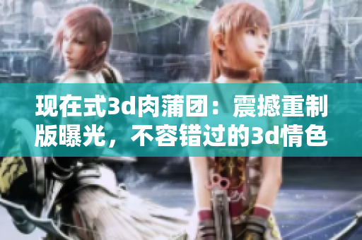 现在式3d肉蒲团：震撼重制版曝光，不容错过的3d情色巨制