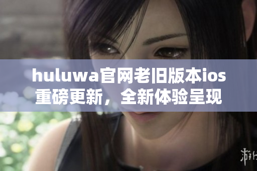 huluwa官网老旧版本ios重磅更新，全新体验呈现