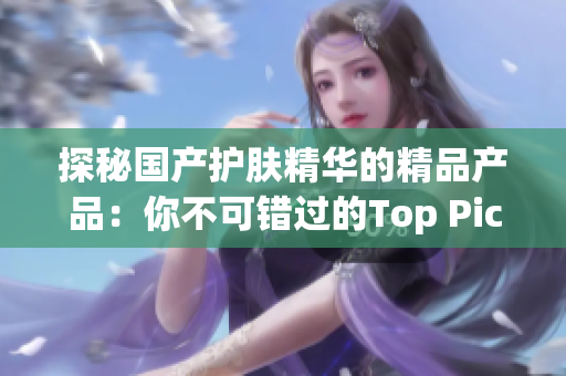 探秘国产护肤精华的精品产品：你不可错过的Top Picks