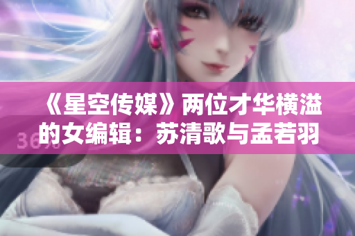 《星空传媒》两位才华横溢的女编辑：苏清歌与孟若羽