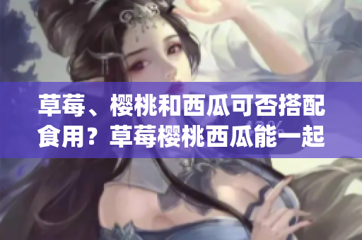 草莓、樱桃和西瓜可否搭配食用？草莓樱桃西瓜能一起吃吗(1)
