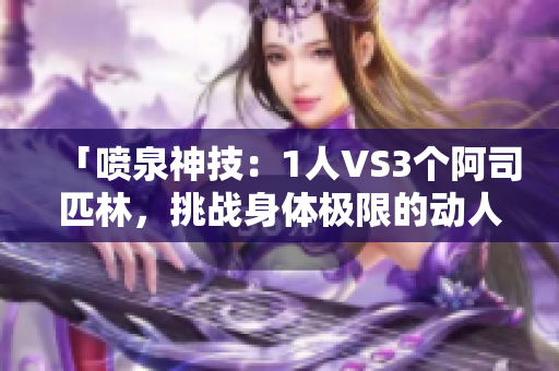 「喷泉神技：1人VS3个阿司匹林，挑战身体极限的动人故事」