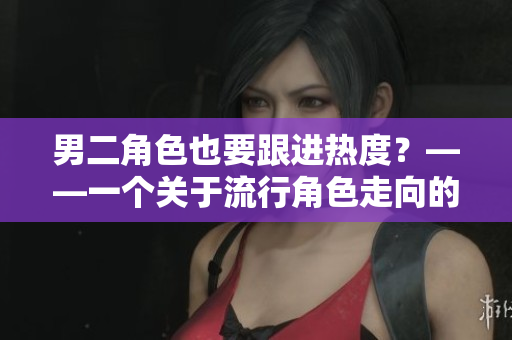 男二角色也要跟进热度？——一个关于流行角色走向的分析