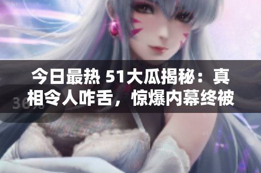 今日最热 51大瓜揭秘：真相令人咋舌，惊爆内幕终被曝光！