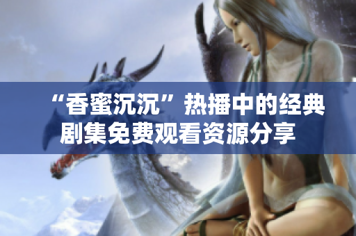 “香蜜沉沉”热播中的经典剧集免费观看资源分享