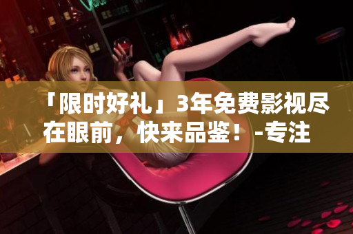 「限时好礼」3年免费影视尽在眼前，快来品鉴！-专注于编写相关文章