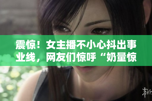 震惊！女主播不小心抖出事业线，网友们惊呼“奶量惊人！”