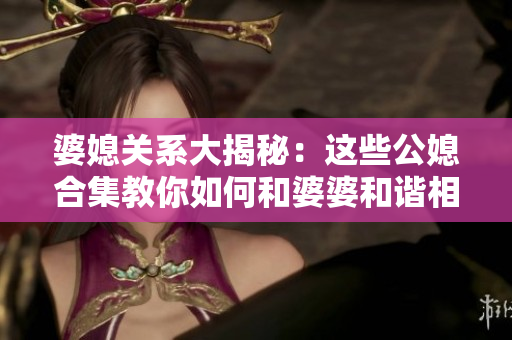 婆媳关系大揭秘：这些公媳合集教你如何和婆婆和谐相处