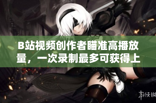B站视频创作者瞄准高播放量，一次录制最多可获得上百万观众的关注