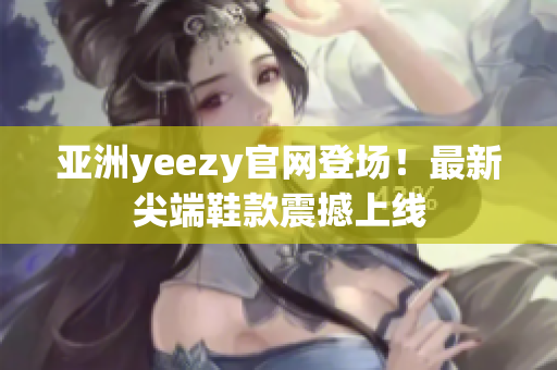 亚洲yeezy官网登场！最新尖端鞋款震撼上线