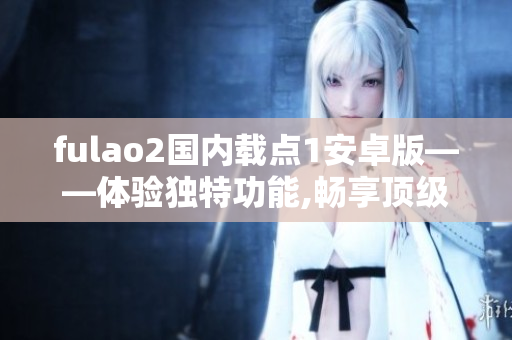fulao2国内载点1安卓版——体验独特功能,畅享顶级服务