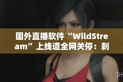 国外直播软件“WildStream”上线遭全网关停：刺激战场等游戏也无法入账！