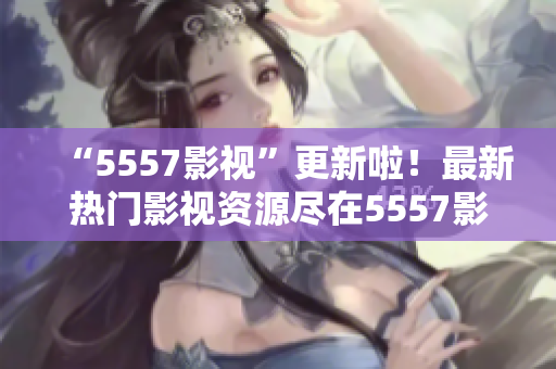 “5557影视”更新啦！最新热门影视资源尽在5557影视平台