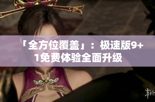 「全方位覆盖」：极速版9+1免费体验全面升级