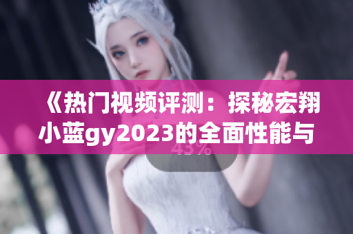 《热门视频评测：探秘宏翔小蓝gy2023的全面性能与用户体验》