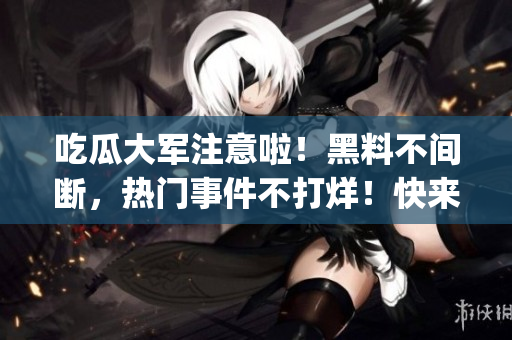 吃瓜大军注意啦！黑料不间断，热门事件不打烊！快来围观最新八卦！(1)