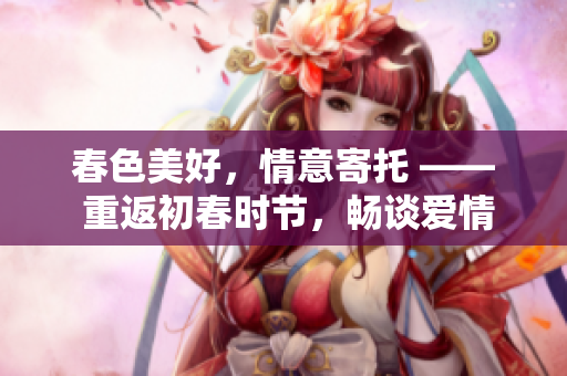 春色美好，情意寄托 —— 重返初春时节，畅谈爱情美景
