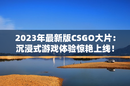 2023年最新版CSGO大片：沉浸式游戏体验惊艳上线！
