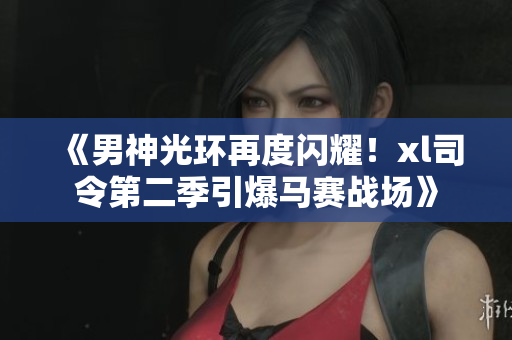 《男神光环再度闪耀！xl司令第二季引爆马赛战场》