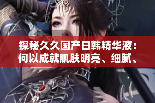 探秘久久国产日韩精华液：何以成就肌肤明亮、细腻、水润的奇迹？
