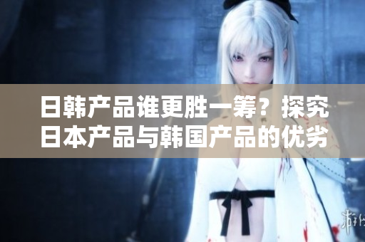日韩产品谁更胜一筹？探究日本产品与韩国产品的优劣