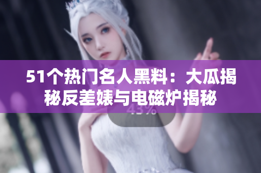 51个热门名人黑料：大瓜揭秘反差婊与电磁炉揭秘