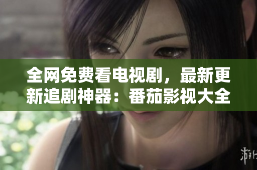 全网免费看电视剧，最新更新追剧神器：番茄影视大全