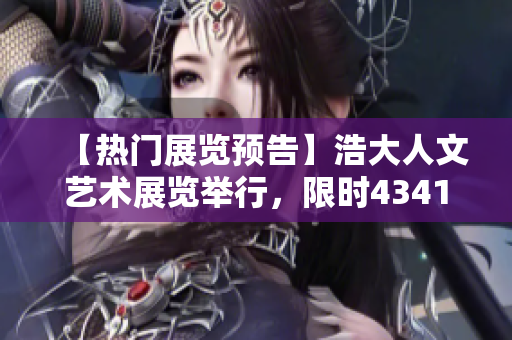 【热门展览预告】浩大人文艺术展览举行，限时43417处震撼登场