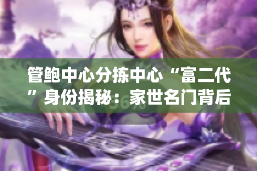 管鲍中心分拣中心“富二代”身份揭秘：家世名门背后的成功密码(1)