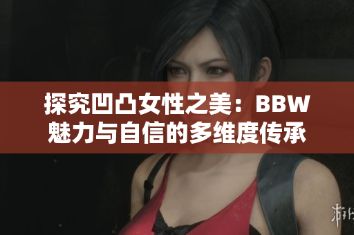 探究凹凸女性之美：BBW魅力与自信的多维度传承