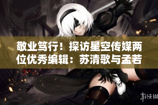敬业笃行！探访星空传媒两位优秀编辑：苏清歌与孟若羽