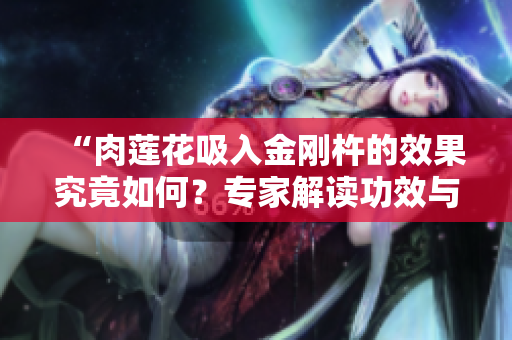 “肉莲花吸入金刚杵的效果究竟如何？专家解读功效与使用方法”
