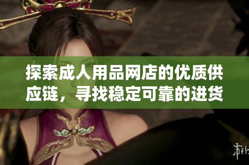 探索成人用品网店的优质供应链，寻找稳定可靠的进货渠道(1)