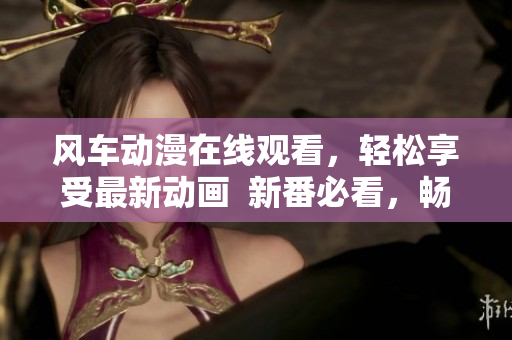 风车动漫在线观看，轻松享受最新动画  新番必看，畅玩海量动画片