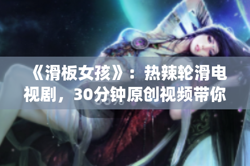 《滑板女孩》：热辣轮滑电视剧，30分钟原创视频带你探索滑板文化(1)