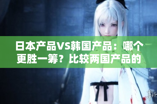 日本产品VS韩国产品：哪个更胜一筹？比较两国产品的优劣势